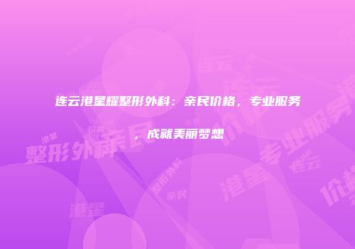 连云港星耀整形外科：亲民价格，专业服务，成就美丽梦想