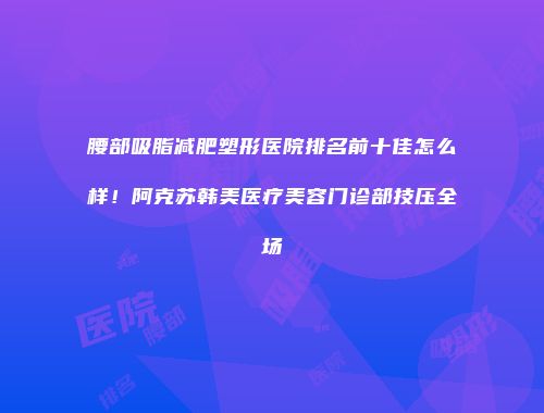 腰部吸脂减肥塑形医院排名前十佳怎么样！阿克苏韩美医疗美容门诊部技压全场