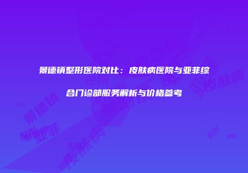 景德镇整形医院对比：皮肤病医院与亚菲综合门诊部服务解析与价格参考