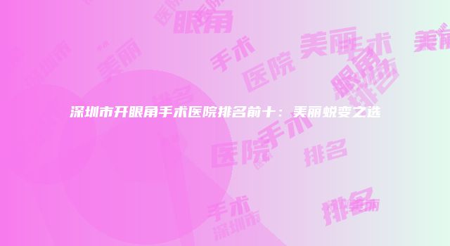 深圳市开眼角手术医院排名前十：美丽蜕变之选