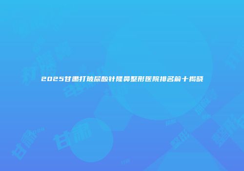 2025甘肃打玻尿酸针隆鼻整形医院排名前十揭晓