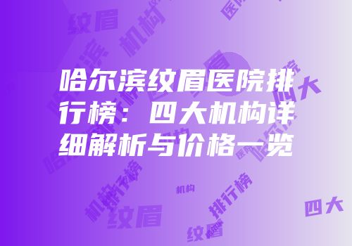 哈尔滨纹眉医院排行榜：四大机构详细解析与价格一览