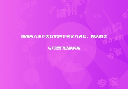 福州两大医疗美容机构专家实力对比：伽禾伽美与玛恩门诊部解析