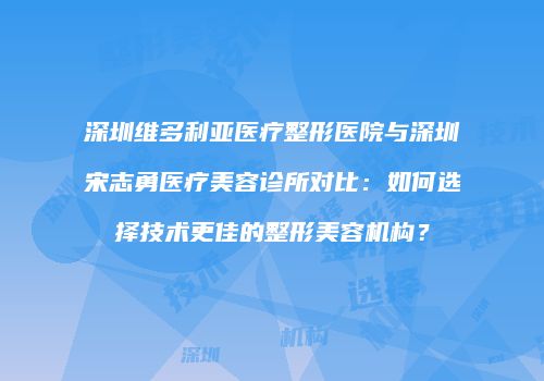 深圳维多利亚医疗整形医院与深圳宋志勇医疗美容诊所对比：如何选择技术更佳的整形美容机构？