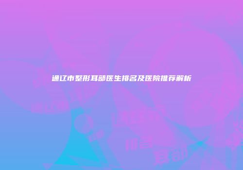 通辽市整形耳部医生排名及医院推荐解析