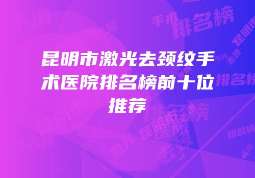 昆明市激光去颈纹手术医院排名榜前十位推荐