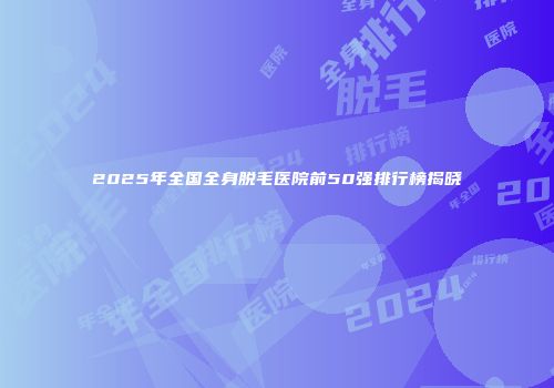 2025年全国全身脱毛医院前50强排行榜揭晓