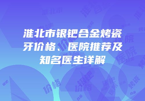 淮北市银钯合金烤瓷牙价格、医院推荐及知名医生详解