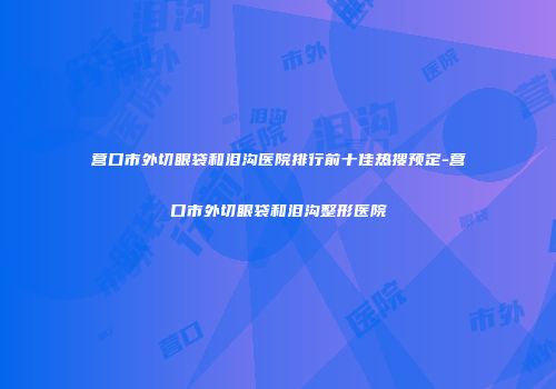 营口市外切眼袋和泪沟医院排行前十佳热搜预定-营口市外切眼袋和泪沟整形医院