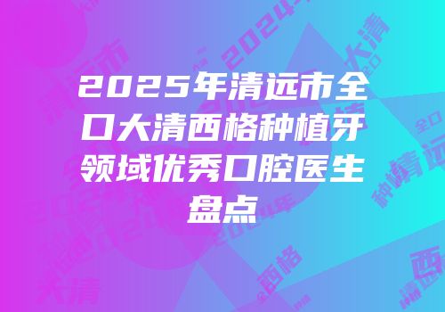 2025年清远市全口大清西格种植牙领域优秀口腔医生盘点