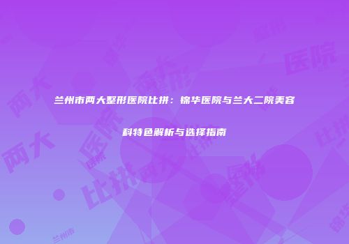 兰州市两大整形医院比拼：锦华医院与兰大二院美容科特色解析与选择指南
