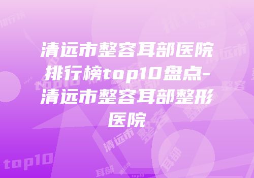 清远市整容耳部医院排行榜top10盘点-清远市整容耳部整形医院