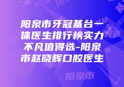阳泉市牙冠基台一体医生排行榜实力不凡值得选-阳泉市赵晓辉口腔医生