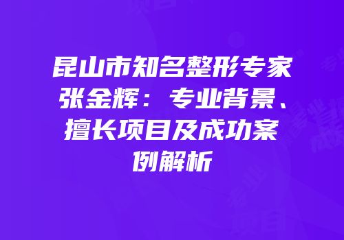 昆山市知名整形专家张金辉：专业背景、擅长项目及成功案例解析