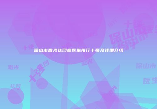 保山市激光祛凹疤医生排行十强及详细介绍