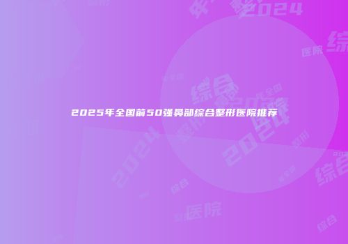2025年全国前50强鼻部综合整形医院推荐