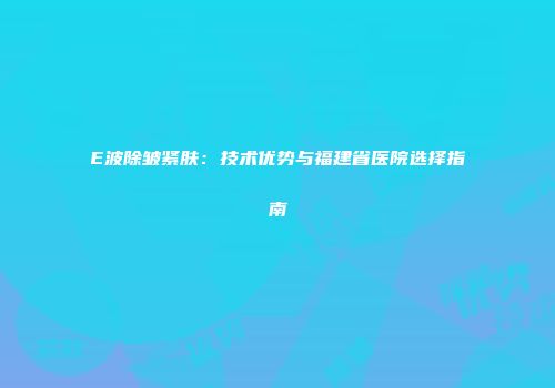 E波除皱紧肤：技术优势与福建省医院选择指南