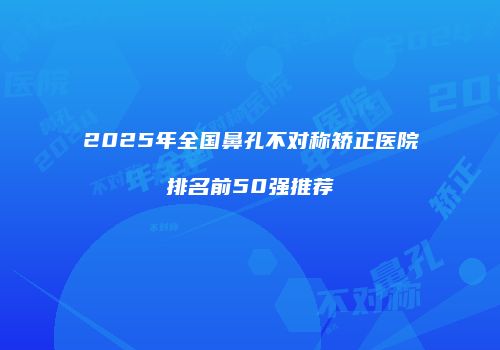 2025年全国鼻孔不对称矫正医院排名前50强推荐