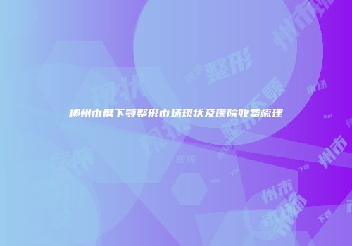 柳州市磨下颚整形市场现状及医院收费梳理