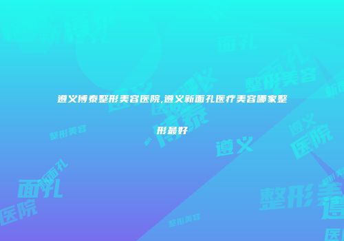 遵义博泰整形美容医院,遵义新面孔医疗美容哪家整形最好