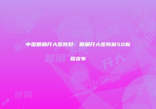 中国眼角开大医院好：眼角开大医院前50新版宣布