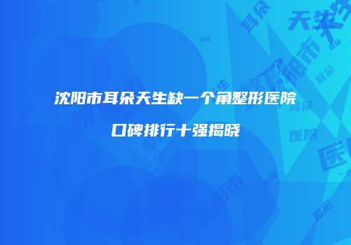 沈阳市耳朵天生缺一个角整形医院口碑排行十强揭晓