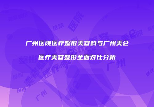 广州医院医疗整形美容科与广州美仑医疗美容整形全面对比分析