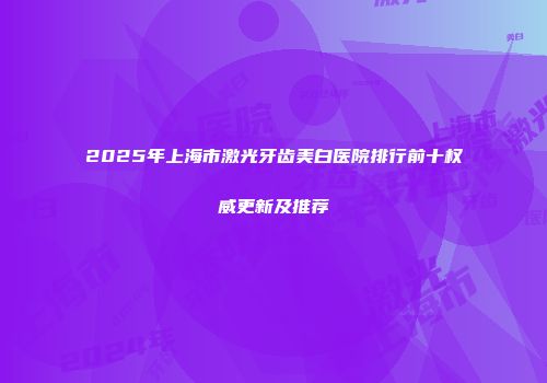2025年上海市激光牙齿美白医院排行前十权威更新及推荐
