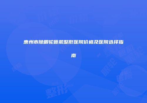 惠州市除眼轮匝肌整形医院价格及医院选择指南