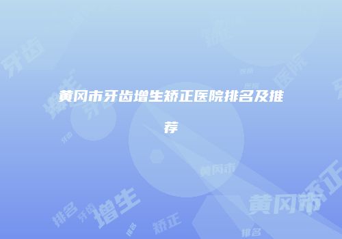 黄冈市牙齿增生矫正医院排名及推荐