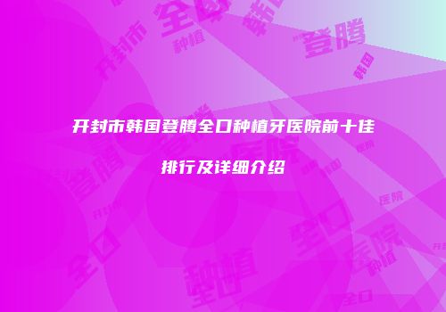 开封市韩国登腾全口种植牙医院前十佳排行及详细介绍