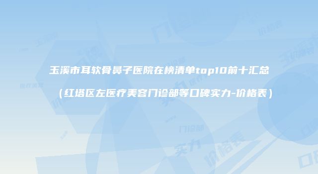 玉溪市耳软骨鼻子医院在榜清单top10前十汇总（红塔区左医疗美容门诊部等口碑实力-价格表）