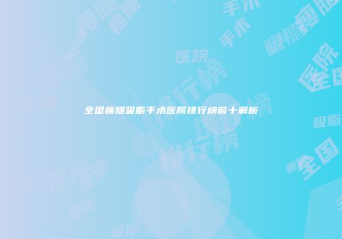 全国瘦腿吸脂手术医院排行榜前十解析