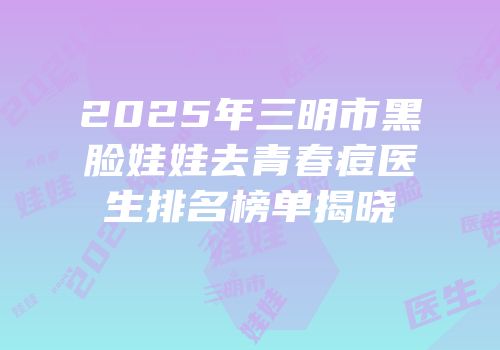 2025年三明市黑脸娃娃去青春痘医生排名榜单揭晓