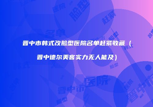 晋中市韩式改脸型医院名单赶紧收藏（晋中德尔美客实力无人能及）