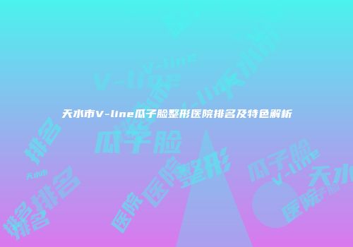 天水市V-line瓜子脸整形医院排名及特色解析