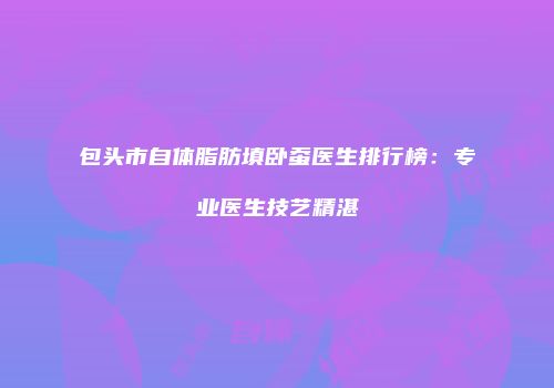 包头市自体脂肪填卧蚕医生排行榜：专业医生技艺精湛