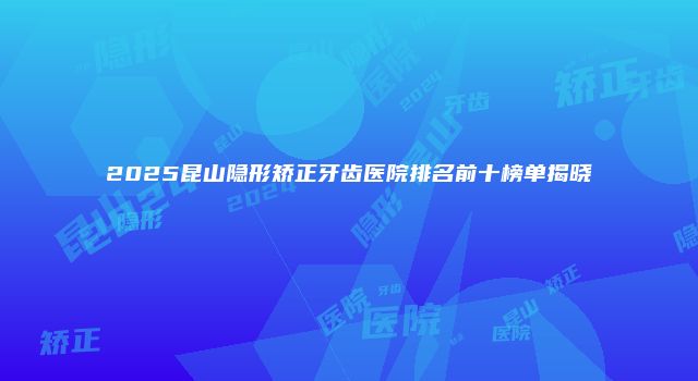 2025昆山隐形矫正牙齿医院排名前十榜单揭晓
