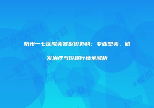 杭州一七医院美容整形外科：专业塑美，脱发治疗与价格行情全解析