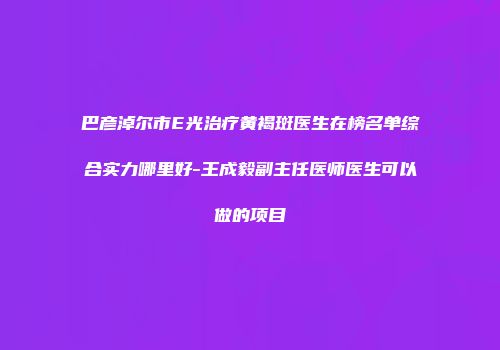 巴彦淖尔市E光治疗黄褐斑医生在榜名单综合实力哪里好-王成毅副主任医师医生可以做的项目