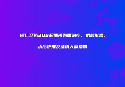 铜仁牙齿3DS超薄瓷贴面治疗：术前准备、术后护理及适用人群指南