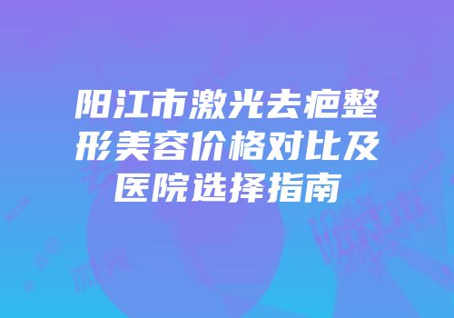 阳江市激光去疤整形美容价格对比及医院选择指南