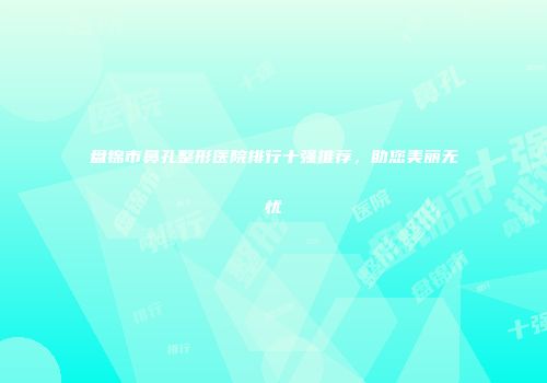 盘锦市鼻孔整形医院排行十强推荐，助您美丽无忧