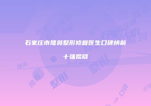 石家庄市隆鼻整形修复医生口碑榜前十强揭晓