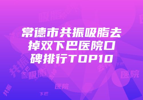 常德市共振吸脂去掉双下巴医院口碑排行TOP10