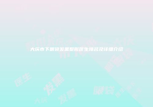 大庆市下眼袋发黑整形医生排名及详细介绍