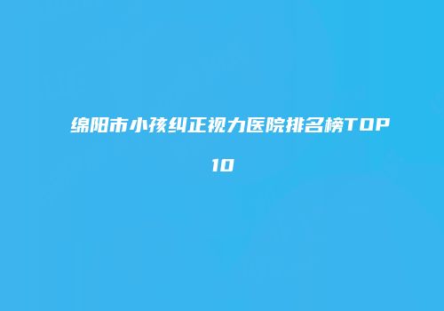 绵阳市小孩纠正视力医院排名榜TOP10
