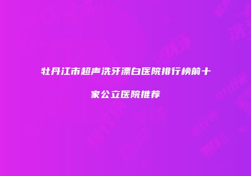 牡丹江市超声洗牙漂白医院排行榜前十家公立医院推荐