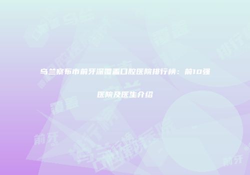 乌兰察布市前牙深覆盖口腔医院排行榜：前10强医院及医生介绍