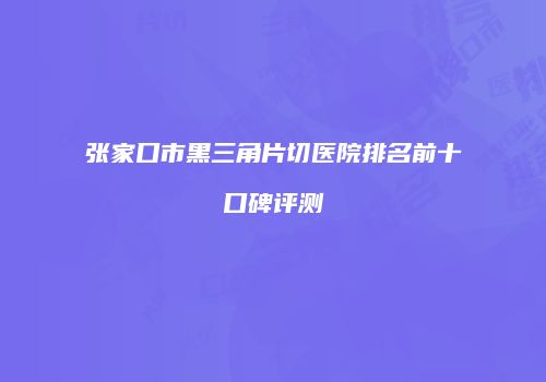 张家口市黑三角片切医院排名前十口碑评测